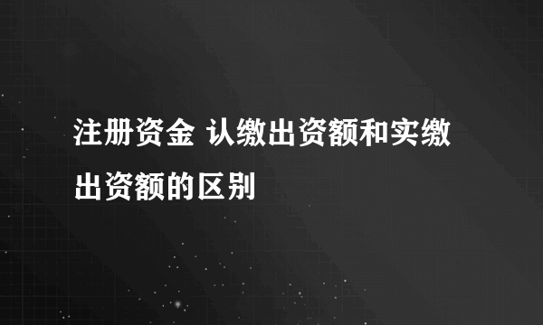 注册资金 认缴出资额和实缴出资额的区别