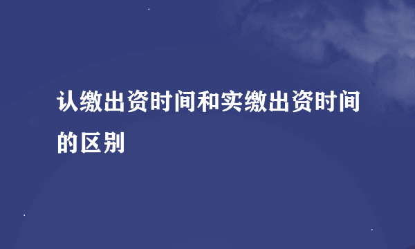 认缴出资时间和实缴出资时间的区别