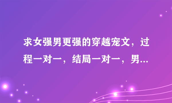 求女强男更强的穿越宠文，过程一对一，结局一对一，男女主角都非常强大，女主不要跟男配有暧昧关系，不...