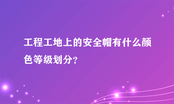 工程工地上的安全帽有什么颜色等级划分？