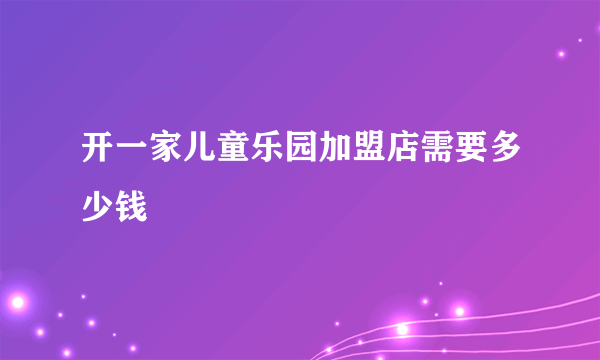 开一家儿童乐园加盟店需要多少钱