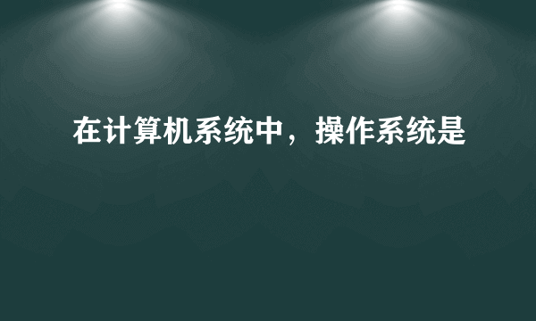 在计算机系统中，操作系统是