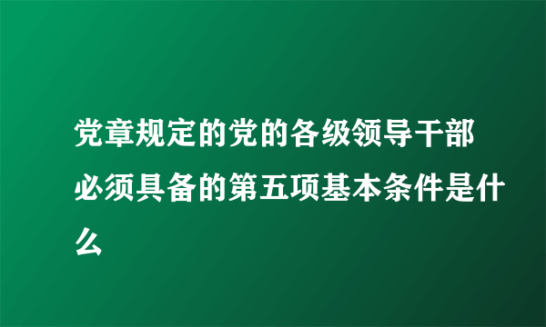 党章规定的党的各级领导干部必须具备的第五项基本条件是什么