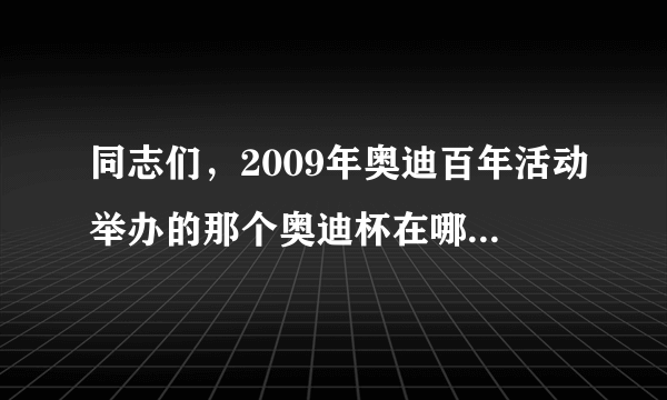 同志们，2009年奥迪百年活动举办的那个奥迪杯在哪里能能找到呢？我没看上诶……