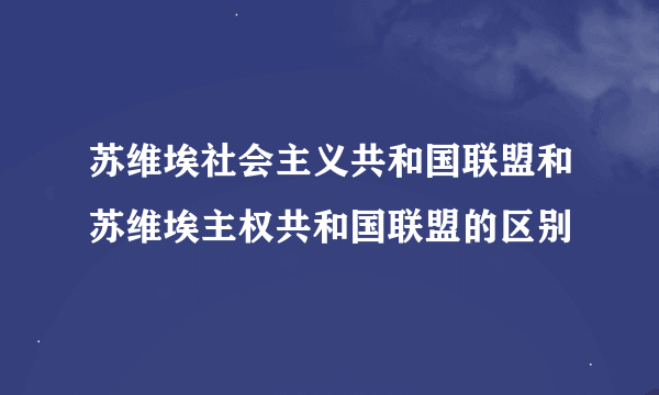 苏维埃社会主义共和国联盟和苏维埃主权共和国联盟的区别