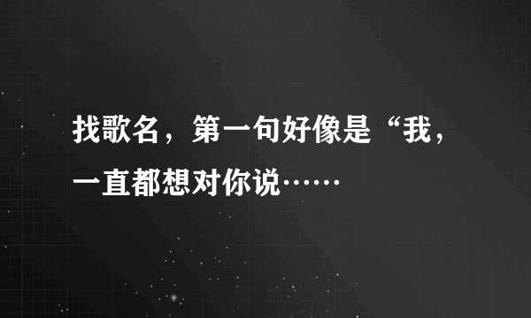 找歌名，第一句好像是“我，一直都想对你说……