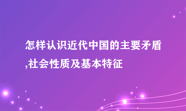 怎样认识近代中国的主要矛盾,社会性质及基本特征