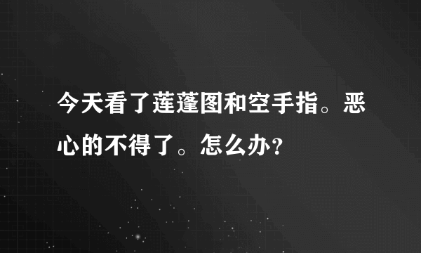 今天看了莲蓬图和空手指。恶心的不得了。怎么办？