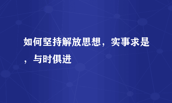 如何坚持解放思想，实事求是，与时俱进