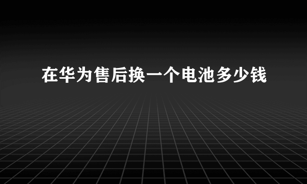 在华为售后换一个电池多少钱