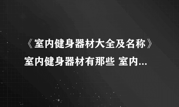 《室内健身器材大全及名称》室内健身器材有那些 室内健身器材报价 室内健身器材一套多少钱