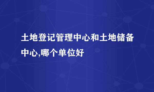 土地登记管理中心和土地储备中心,哪个单位好