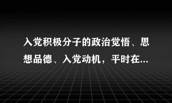 入党积极分子的政治觉悟、思想品德、入党动机，平时在学习、工作、生活中的表现等。