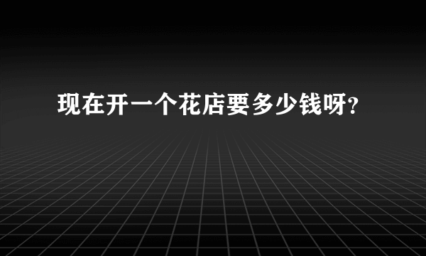 现在开一个花店要多少钱呀？