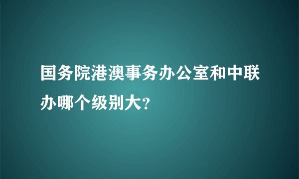 国务院港澳事务办公室和中联办哪个级别大？