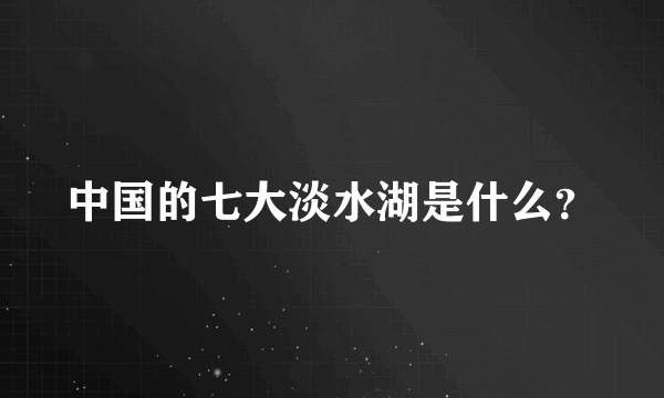 中国的七大淡水湖是什么？