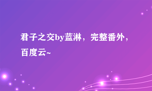 君子之交by蓝淋，完整番外，百度云~