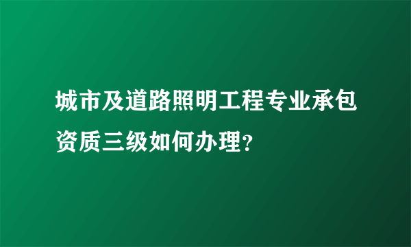 城市及道路照明工程专业承包资质三级如何办理？