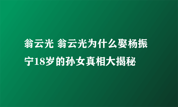 翁云光 翁云光为什么娶杨振宁18岁的孙女真相大揭秘