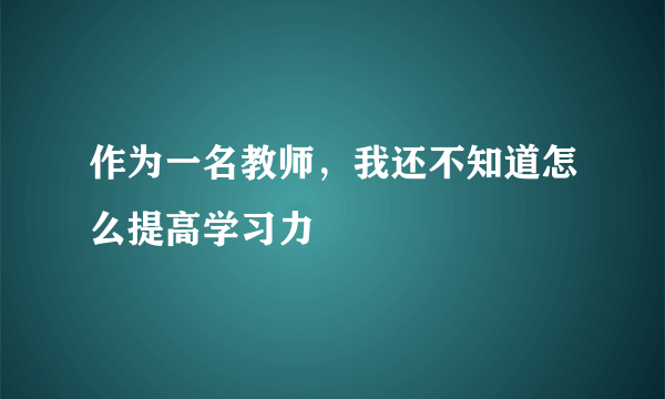 作为一名教师，我还不知道怎么提高学习力