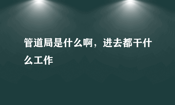 管道局是什么啊，进去都干什么工作