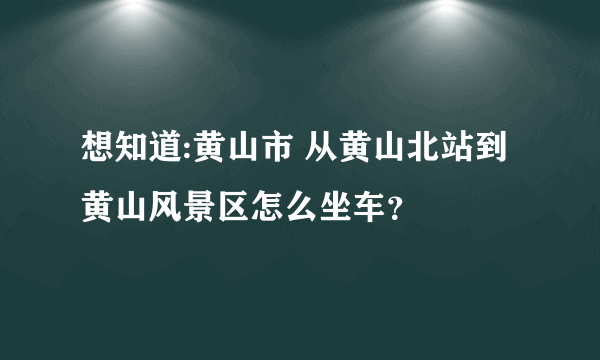 想知道:黄山市 从黄山北站到黄山风景区怎么坐车？