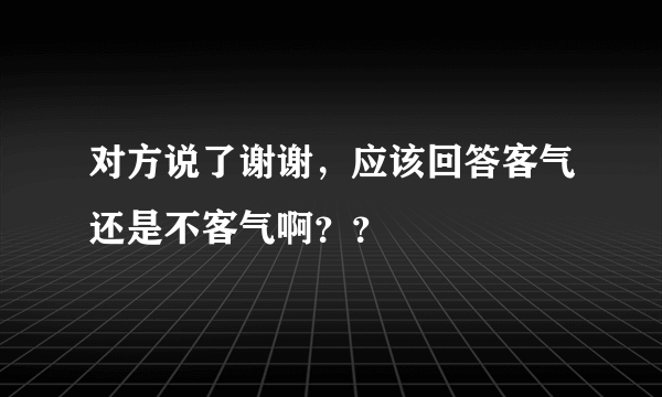 对方说了谢谢，应该回答客气还是不客气啊？？