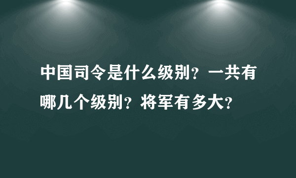 中国司令是什么级别？一共有哪几个级别？将军有多大？