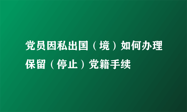 党员因私出国（境）如何办理保留（停止）党籍手续