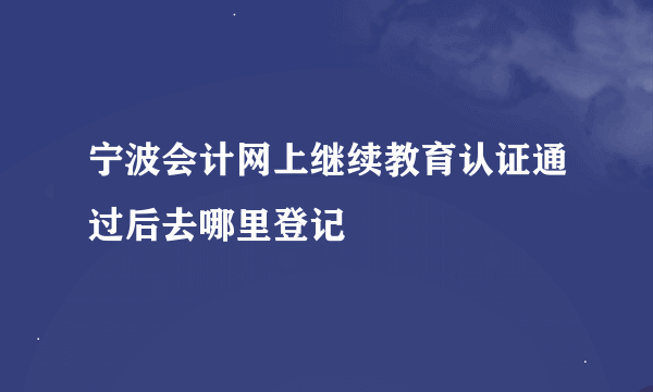 宁波会计网上继续教育认证通过后去哪里登记