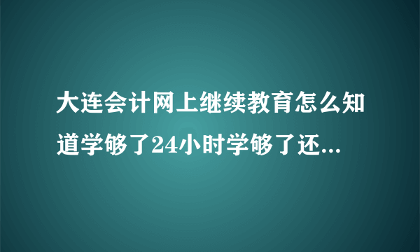 大连会计网上继续教育怎么知道学够了24小时学够了还得考试么