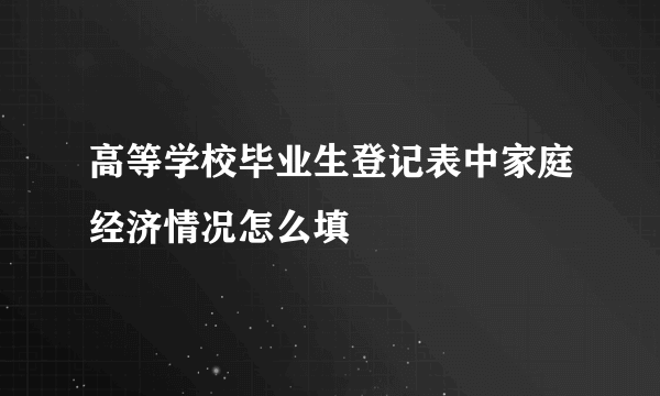 高等学校毕业生登记表中家庭经济情况怎么填