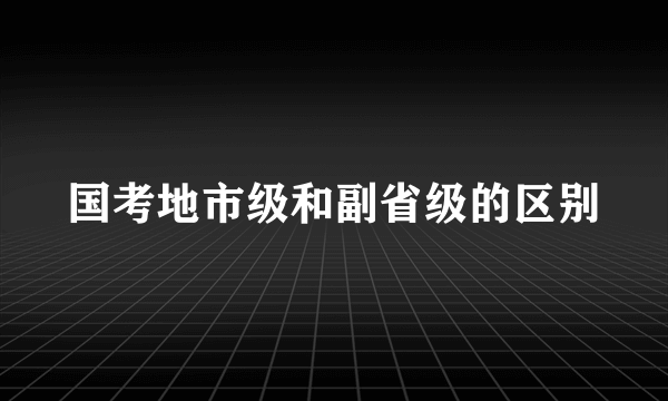 国考地市级和副省级的区别