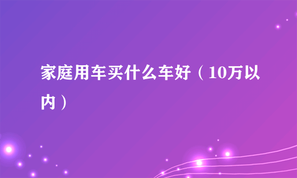 家庭用车买什么车好（10万以内）