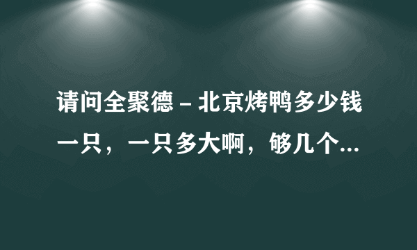 请问全聚德－北京烤鸭多少钱一只，一只多大啊，够几个人吃？在那吃一次饭两个人大约需要多少钱？