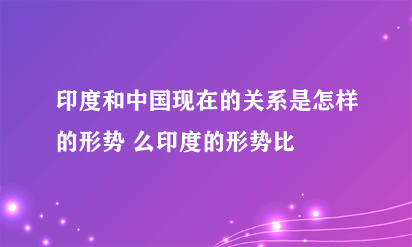 印度和中国现在的关系是怎样的形势 么印度的形势比