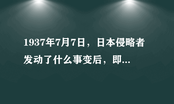 1937年7月7日，日本侵略者发动了什么事变后，即什么事变后的什么事告诉我