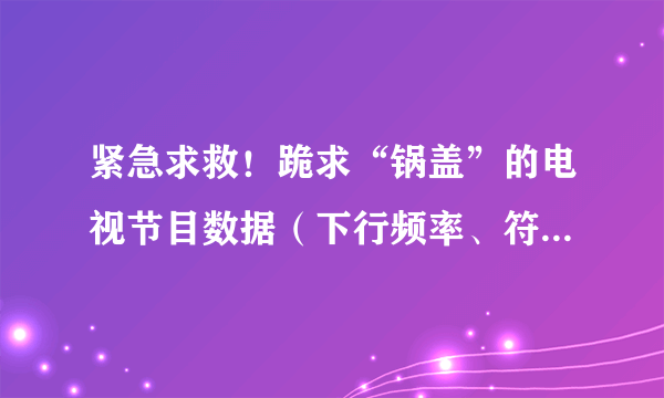 紧急求救！跪求“锅盖”的电视节目数据（下行频率、符号率、极化方式）越多越好，谢谢！！