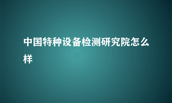 中国特种设备检测研究院怎么样