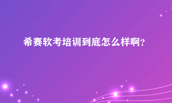 希赛软考培训到底怎么样啊？