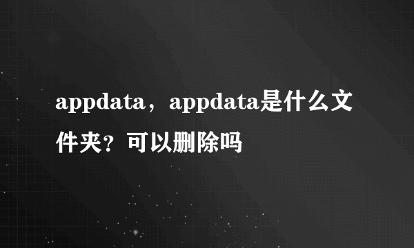 appdata，appdata是什么文件夹？可以删除吗