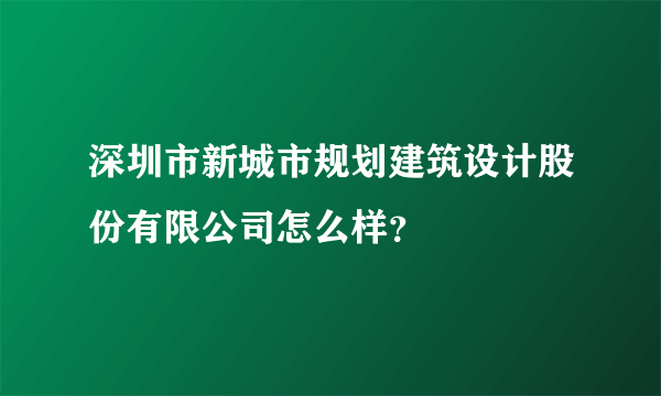 深圳市新城市规划建筑设计股份有限公司怎么样？