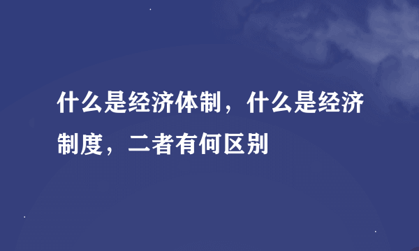 什么是经济体制，什么是经济制度，二者有何区别