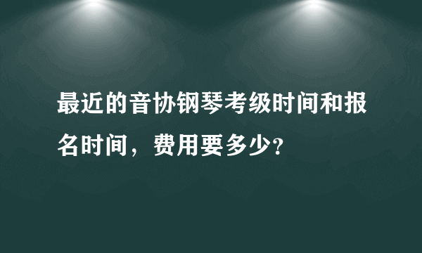 最近的音协钢琴考级时间和报名时间，费用要多少？