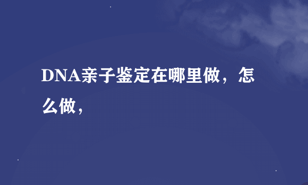 DNA亲子鉴定在哪里做，怎么做，