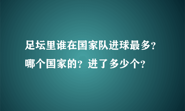 足坛里谁在国家队进球最多？哪个国家的？进了多少个？