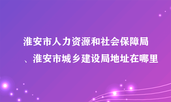 淮安市人力资源和社会保障局、淮安市城乡建设局地址在哪里