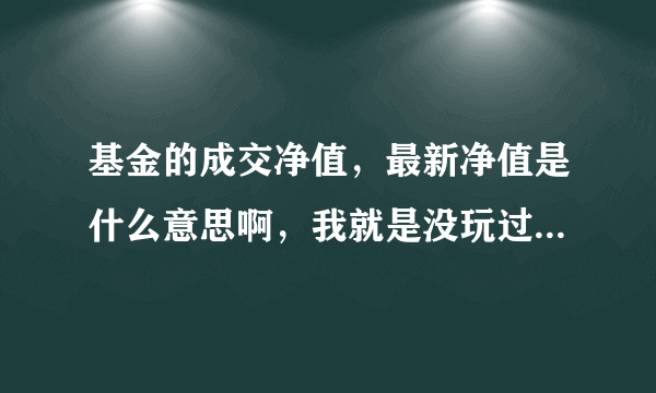 基金的成交净值，最新净值是什么意思啊，我就是没玩过，就让银行办卡的人加我买了点，玩玩、、、