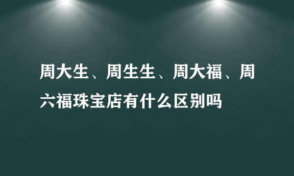 周大生、周生生、周大福、周六福珠宝店有什么区别吗