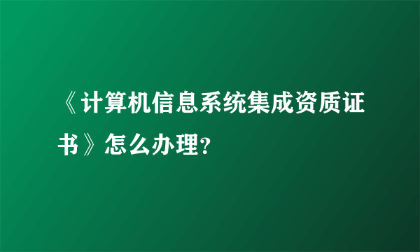 《计算机信息系统集成资质证书》怎么办理？